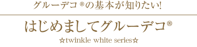 グル ーデコ®の基本が知りたい！
はじめましてグルーデコ® ☆twinkle white series☆